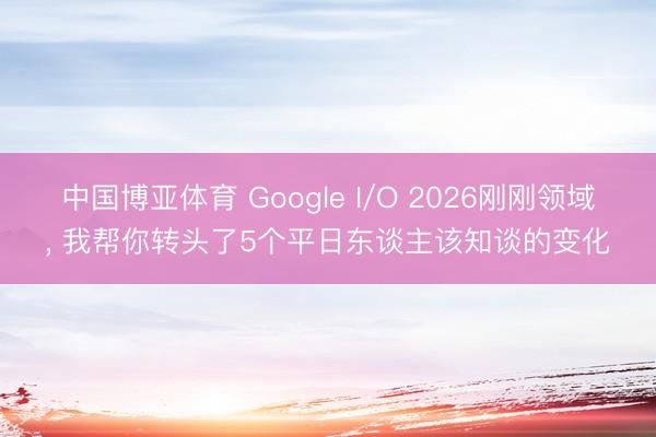 中国博亚体育 Google I/O 2026刚刚领域， 我帮你转头了5个平日东谈主该知谈的变化