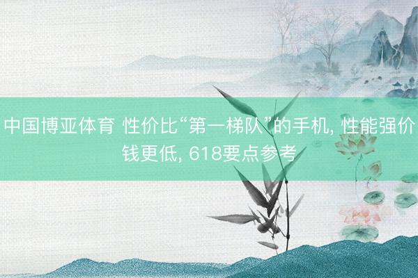 中国博亚体育 性价比“第一梯队”的手机， 性能强价钱更低， 618要点参考
