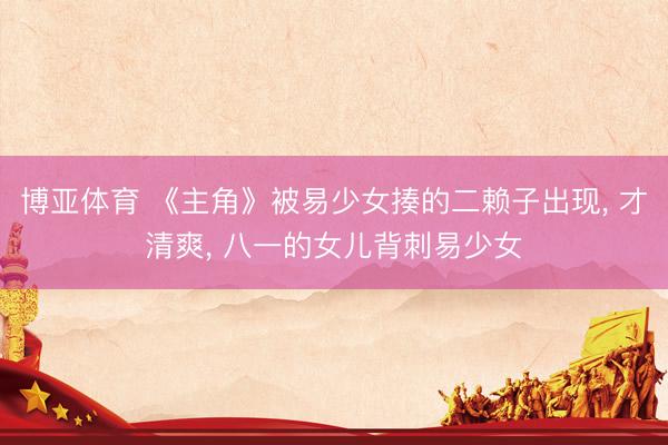 博亚体育 《主角》被易少女揍的二赖子出现， 才清爽， 八一的女儿背刺易少女