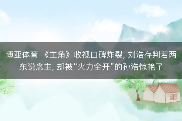 博亚体育 《主角》收视口碑炸裂， 刘浩存判若两东说念主， 却被“火力全开”的孙浩惊艳了