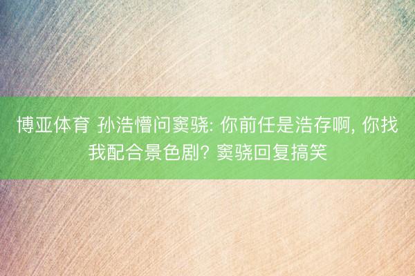 博亚体育 孙浩懵问窦骁: 你前任是浩存啊， 你找我配合景色剧? 窦骁回复搞笑