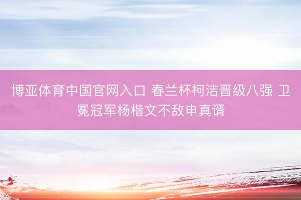 博亚体育中国官网入口 春兰杯柯洁晋级八强 卫冕冠军杨楷文不敌申真谞
