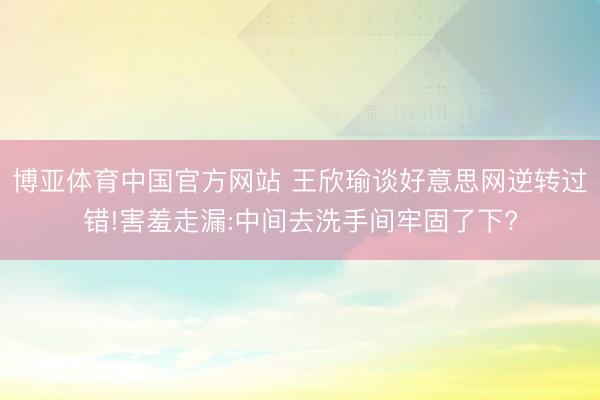 博亚体育中国官方网站 王欣瑜谈好意思网逆转过错!害羞走漏:中间去洗手间牢固了下?