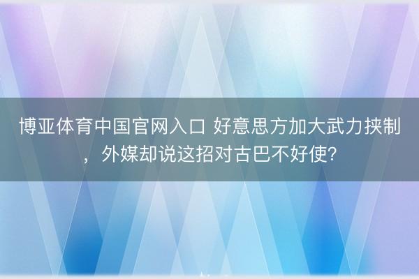 博亚体育中国官网入口 好意思方加大武力挟制，外媒却说这招对古巴不好使？