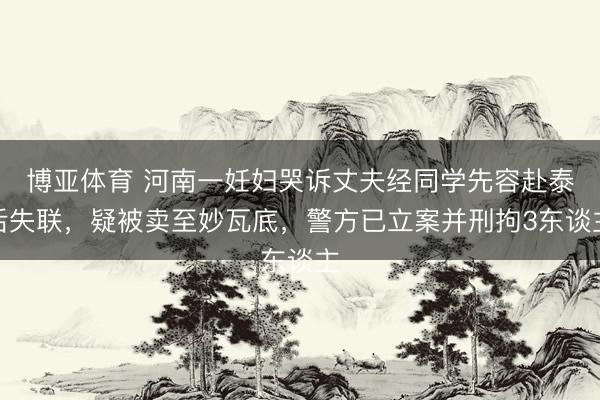 博亚体育 河南一妊妇哭诉丈夫经同学先容赴泰后失联,疑被卖至妙瓦底,警方已立案并刑拘3东谈主