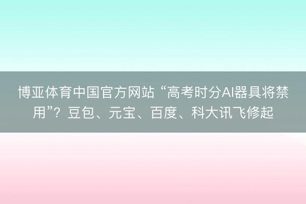 博亚体育中国官方网站 “高考时分AI器具将禁用”?豆包、元宝、百度、科大讯飞修起