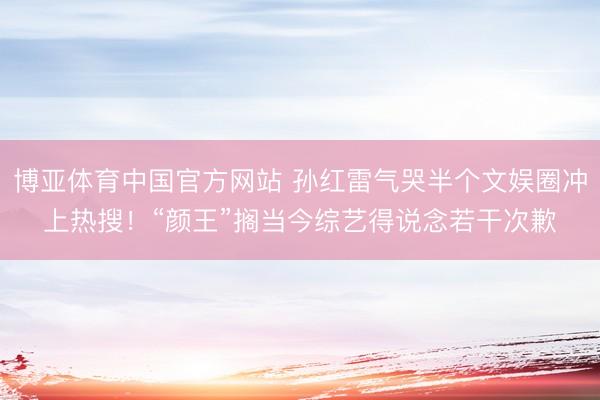 博亚体育中国官方网站 孙红雷气哭半个文娱圈冲上热搜！“颜王”搁当今综艺得说念若干次歉