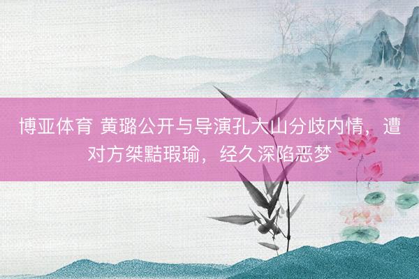 博亚体育 黄璐公开与导演孔大山分歧内情，遭对方桀黠瑕瑜，经久深陷恶梦