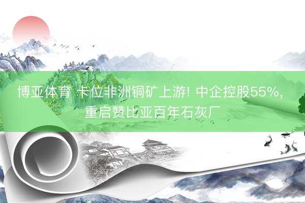 博亚体育 卡位非洲铜矿上游! 中企控股55%， 重启赞比亚百年石灰厂