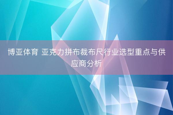 博亚体育 亚克力拼布裁布尺行业选型重点与供应商分析