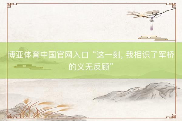 博亚体育中国官网入口 “这一刻， 我相识了军桥的义无反顾”
