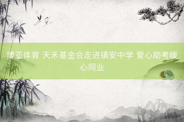博亚体育 天禾基金会走进镇安中学 爱心助考暖心同业