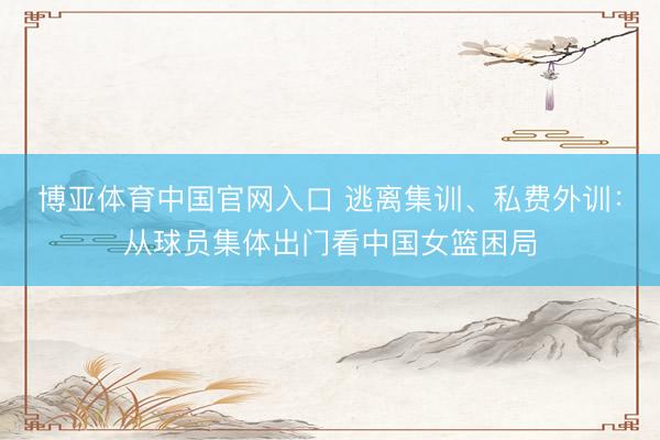 博亚体育中国官网入口 逃离集训、私费外训:从球员集体出门看中国女篮困局