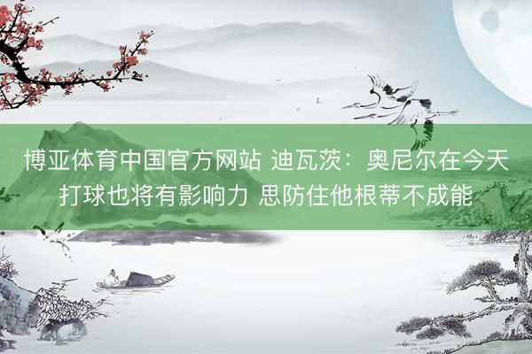 博亚体育中国官方网站 迪瓦茨：奥尼尔在今天打球也将有影响力 思防住他根蒂不成能