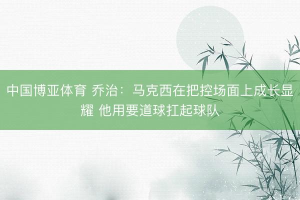 中国博亚体育 乔治：马克西在把控场面上成长显耀 他用要道球扛起球队