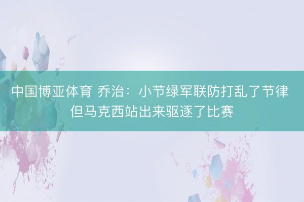 中国博亚体育 乔治:小节绿军联防打乱了节律 但马克西站出来驱逐了比赛