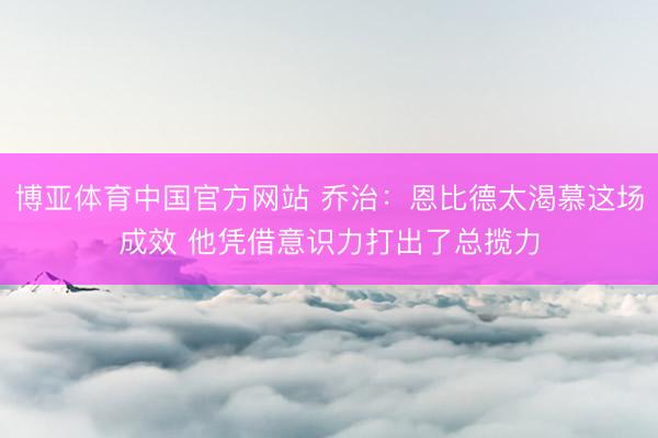 博亚体育中国官方网站 乔治：恩比德太渴慕这场成效 他凭借意识力打出了总揽力