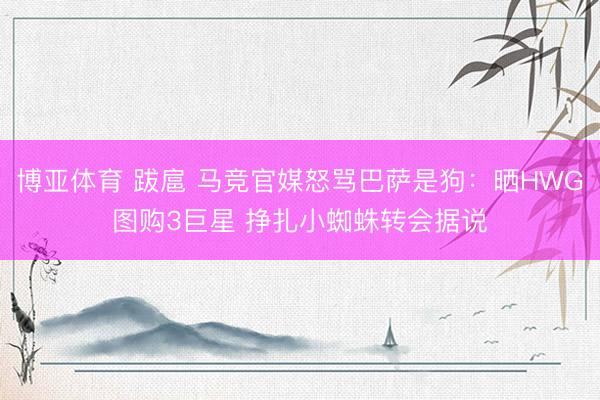 博亚体育 跋扈 马竞官媒怒骂巴萨是狗：晒HWG图购3巨星 挣扎小蜘蛛转会据说