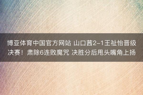 博亚体育中国官方网站 山口茜2-1王祉怡晋级决赛！肃除6连败魔咒 决胜分后甩头嘴角上扬