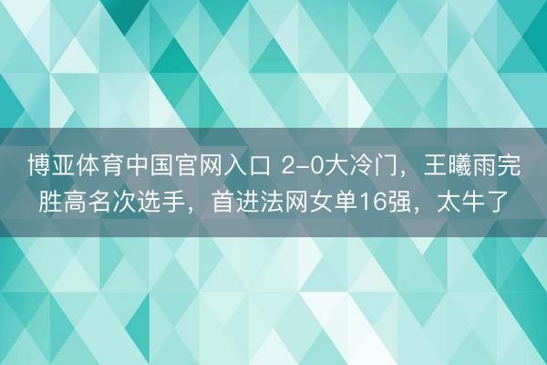 博亚体育中国官网入口 2-0大冷门，王曦雨完胜高名次选手，首进法网女单16强，太牛了