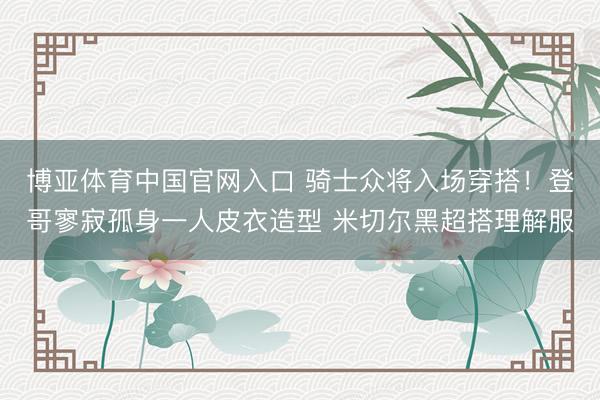 博亚体育中国官网入口 骑士众将入场穿搭！登哥寥寂孤身一人皮衣造型 米切尔黑超搭理解服