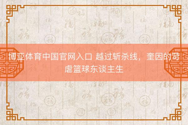 博亚体育中国官网入口 越过斩杀线，奎因的苛虐篮球东谈主生