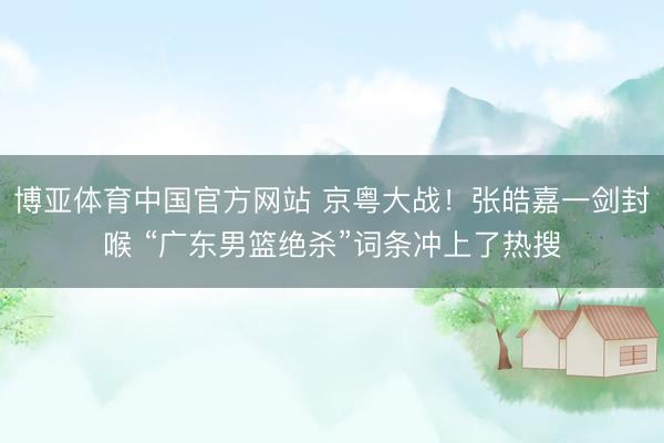 博亚体育中国官方网站 京粤大战！张皓嘉一剑封喉 “广东男篮绝杀”词条冲上了热搜