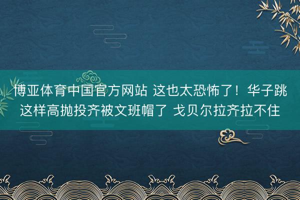 博亚体育中国官方网站 这也太恐怖了！华子跳这样高抛投齐被文班帽了 戈贝尔拉齐拉不住