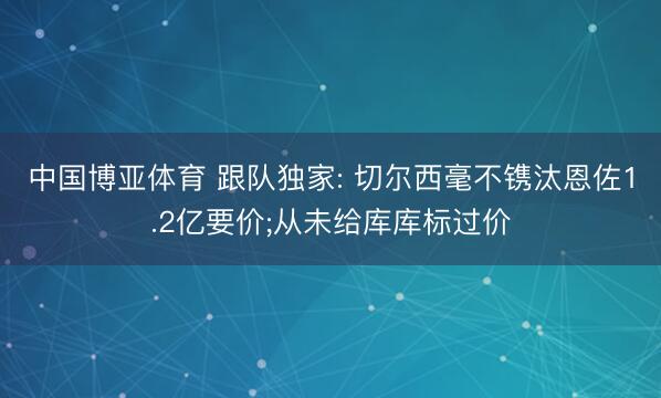 中国博亚体育 跟队独家: 切尔西毫不镌汰恩佐1.2亿要价;从未给库库标过价