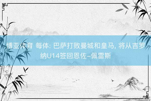 博亚体育 每体: 巴萨打败曼城和皇马， 将从吉罗纳U14签回恩佐-佩雷斯