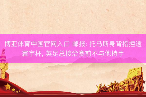 博亚体育中国官网入口 邮报: 托马斯身背指控逝寰宇杯， 英足总接洽赛前不与他持手