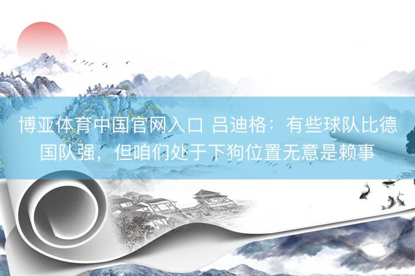 博亚体育中国官网入口 吕迪格：有些球队比德国队强，但咱们处于下狗位置无意是赖事