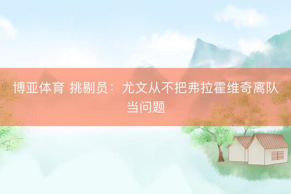 博亚体育 挑剔员：尤文从不把弗拉霍维奇离队当问题