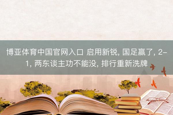 博亚体育中国官网入口 启用新锐， 国足赢了， 2-1， 两东谈主功不能没， 排行重新洗牌