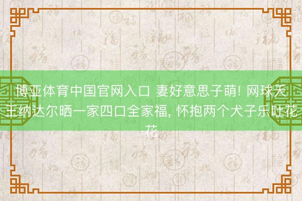 博亚体育中国官网入口 妻好意思子萌! 网球天王纳达尔晒一家四口全家福， 怀抱两个犬子乐吐花