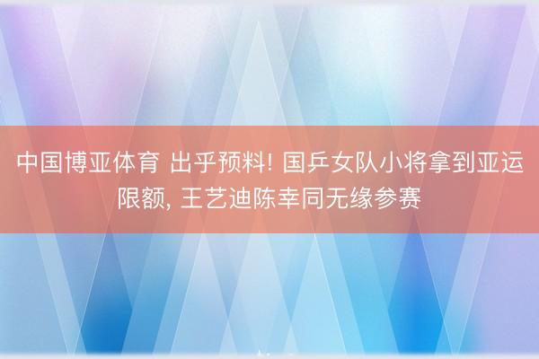 中国博亚体育 出乎预料! 国乒女队小将拿到亚运限额， 王艺迪陈幸同无缘参赛
