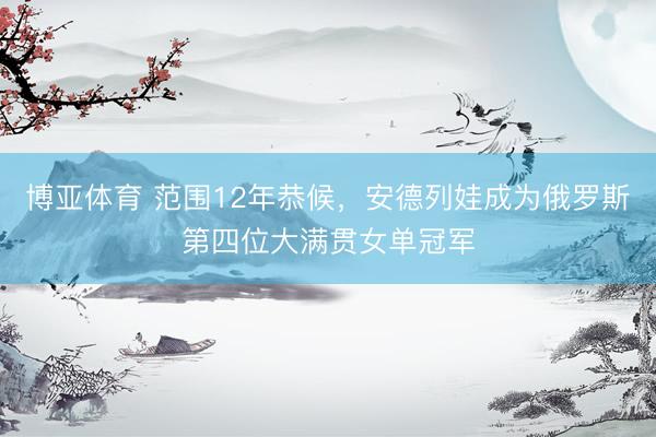 博亚体育 范围12年恭候，安德列娃成为俄罗斯第四位大满贯女单冠军