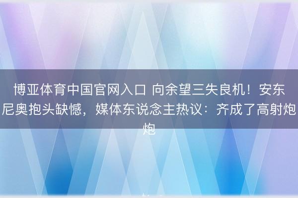 博亚体育中国官网入口 向余望三失良机！安东尼奥抱头缺憾，媒体东说念主热议：齐成了高射炮