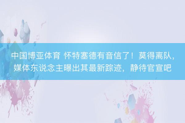 中国博亚体育 怀特塞德有音信了！莫得离队，媒体东说念主曝出其最新踪迹，静待官宣吧