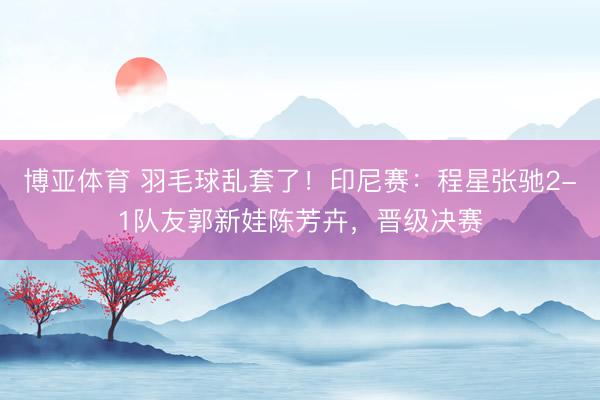 博亚体育 羽毛球乱套了！印尼赛：程星张驰2-1队友郭新娃陈芳卉，晋级决赛