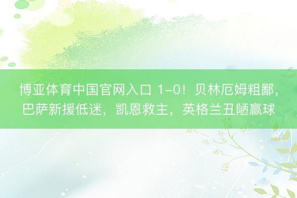 博亚体育中国官网入口 1-0！贝林厄姆粗鄙，巴萨新援低迷，凯恩救主，英格兰丑陋赢球