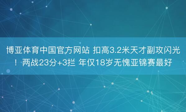 博亚体育中国官方网站 扣高3.2米天才副攻闪光！两战23分+