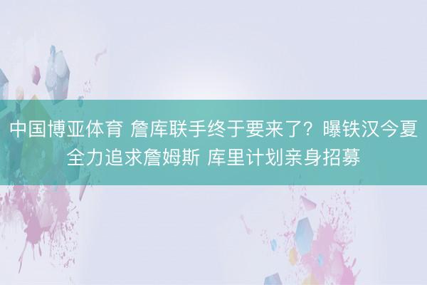 中国博亚体育 詹库联手终于要来了?曝铁汉今夏全力追求詹姆斯 库里计划亲身招募