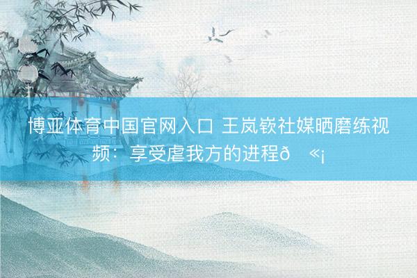 博亚体育中国官网入口 王岚嵚社媒晒磨练视频：享受虐我方的进程🫡