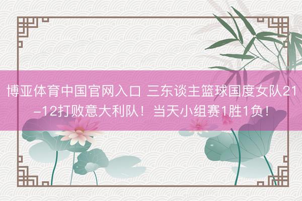 博亚体育中国官网入口 三东谈主篮球国度女队21-12打败意大利队！当天小组赛1胜1负！