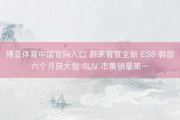 博亚体育中国官网入口 蔚来官宣全新 ES8 斡旋六个月获大型 SUV 市集销量第一
