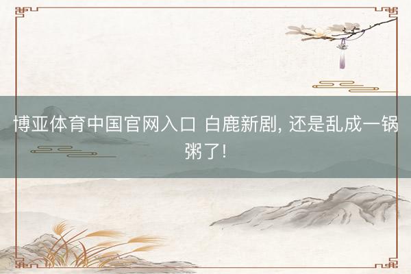 博亚体育中国官网入口 白鹿新剧， 还是乱成一锅粥了!