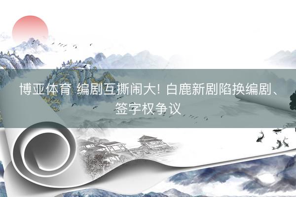 博亚体育 编剧互撕闹大! 白鹿新剧陷换编剧、签字权争议