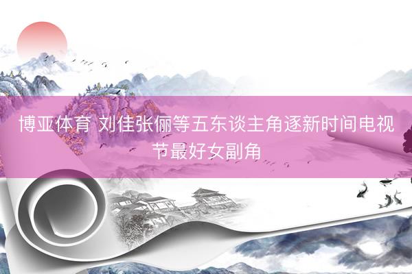博亚体育 刘佳张俪等五东谈主角逐新时间电视节最好女副角
