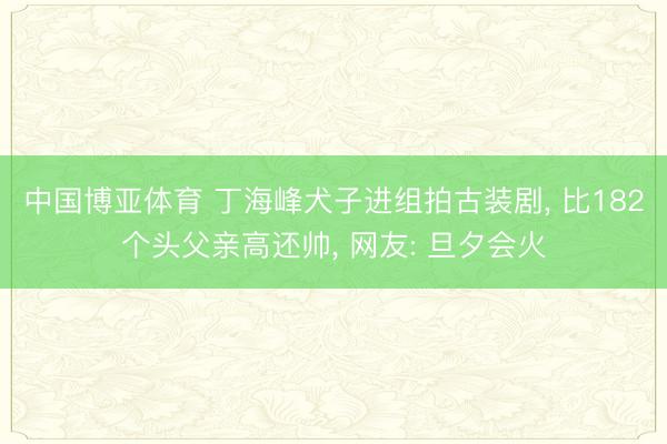 中国博亚体育 丁海峰犬子进组拍古装剧， 比182个头父亲高还帅， 网友: 旦夕会火